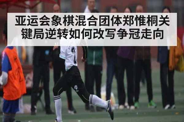 亚运会象棋混合团体郑惟桐关键局逆转如何改写争冠走向