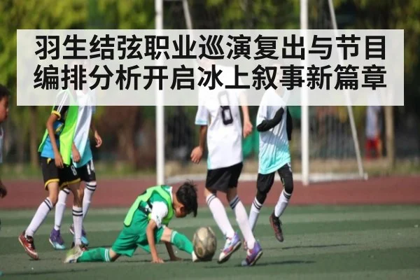羽生结弦职业巡演复出与节目编排分析开启冰上叙事新篇章