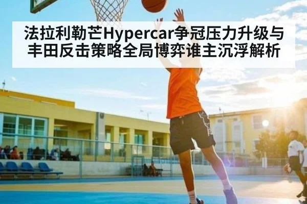 法拉利勒芒Hypercar争冠压力升级与丰田反击策略全局博弈谁主沉浮解析